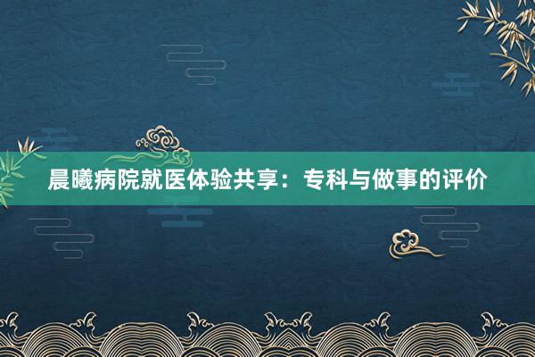 晨曦病院就医体验共享：专科与做事的评价